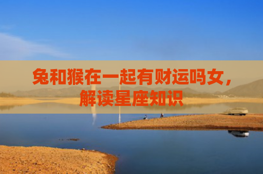 兔和猴在一起有财运吗女，解读星座知识