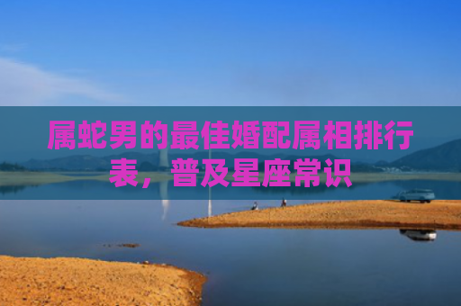 属蛇男的最佳婚配属相排行表，普及星座常识
