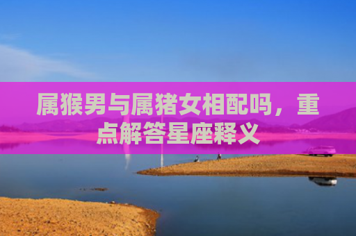 属猴男与属猪女相配吗，重点解答星座释义