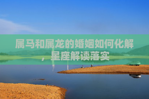 属马和属龙的婚姻如何化解，星座解读落实
