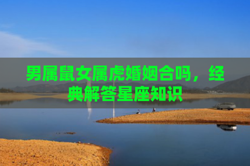 男属鼠女属虎婚姻合吗，经典解答星座知识