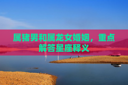 属猪男和属龙女婚姻，重点解答星座释义