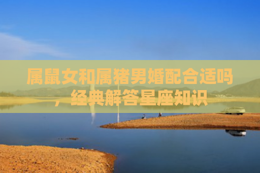 属鼠女和属猪男婚配合适吗，经典解答星座知识