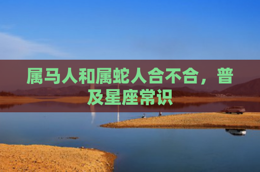 属马人和属蛇人合不合，普及星座常识