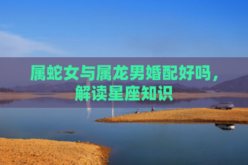属蛇女与属龙男婚配好吗，解读星座知识