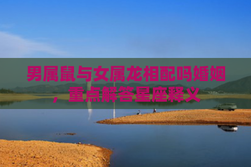 男属鼠与女属龙相配吗婚姻，重点解答星座释义