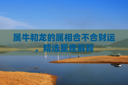 属牛和龙的属相合不合财运，精选星座解释