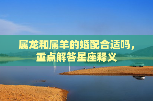属龙和属羊的婚配合适吗，重点解答星座释义