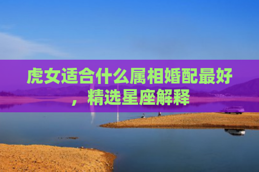 虎女适合什么属相婚配最好，精选星座解释