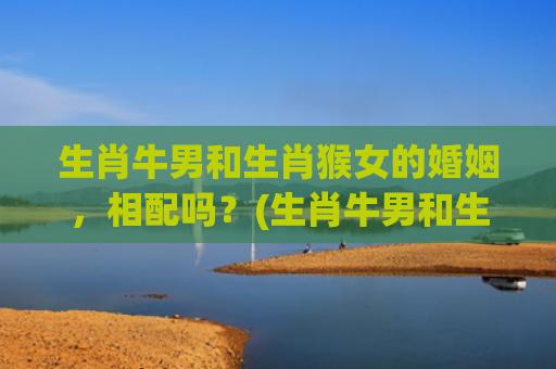 生肖牛男和生肖猴女的婚姻，相配吗？(生肖牛男和生肖猴女的婚姻免费)