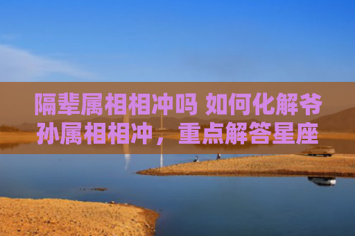 隔辈属相相冲吗 如何化解爷孙属相相冲，重点解答星座释义
