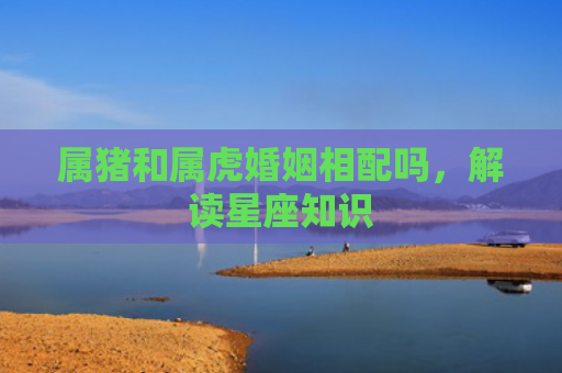 属猪和属虎婚姻相配吗，解读星座知识