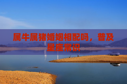 属牛属猪婚姻相配吗，普及星座常识