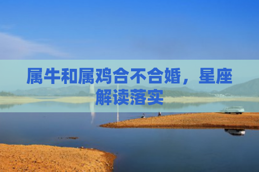 属牛和属鸡合不合婚，星座解读落实
