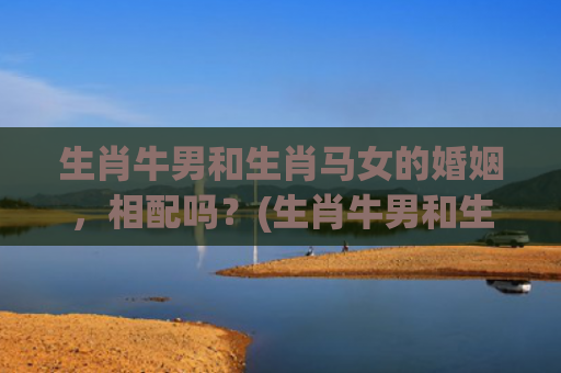 生肖牛男和生肖马女的婚姻，相配吗？(生肖牛男和生肖马女婚配合适吗)