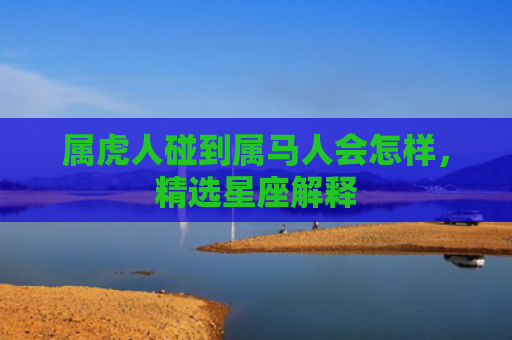 属虎人碰到属马人会怎样，精选星座解释