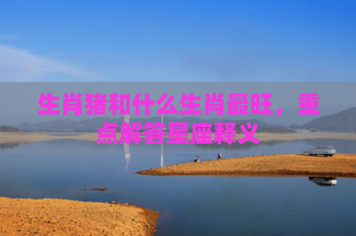 生肖猪和什么生肖最旺，重点解答星座释义