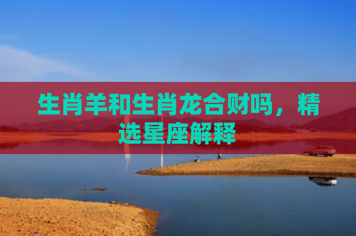 生肖羊和生肖龙合财吗，精选星座解释