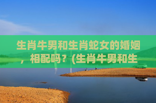 生肖牛男和生肖蛇女的婚姻，相配吗？(生肖牛男和生肖蛇女婚配好吗)