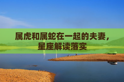 属虎和属蛇在一起的夫妻，星座解读落实