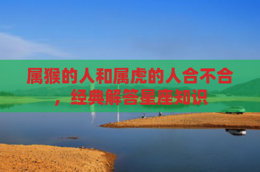 属猴的人和属虎的人合不合，经典解答星座知识