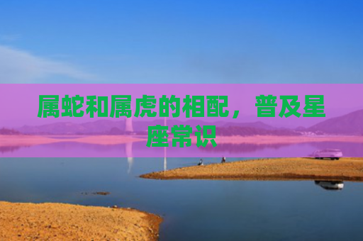 属蛇和属虎的相配，普及星座常识