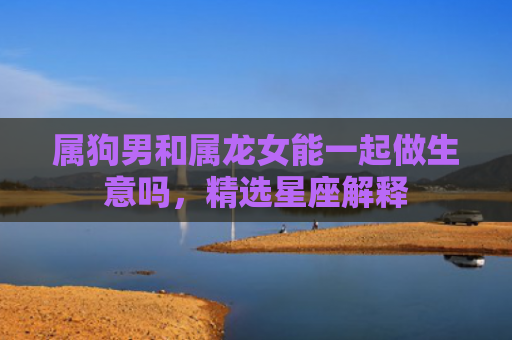 属狗男和属龙女能一起做生意吗，精选星座解释