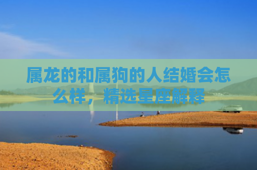 属龙的和属狗的人结婚会怎么样，精选星座解释