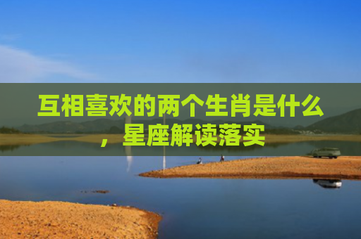 互相喜欢的两个生肖是什么，星座解读落实