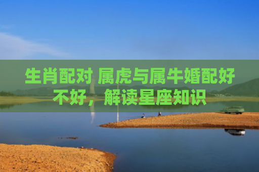 生肖配对 属虎与属牛婚配好不好，解读星座知识