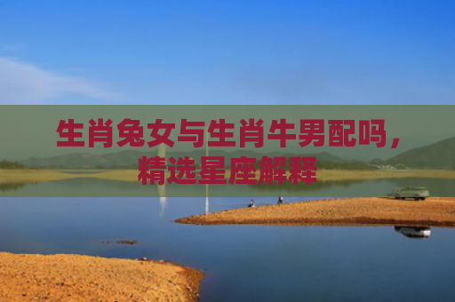 生肖兔女与生肖牛男配吗，精选星座解释