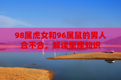 98属虎女和96属鼠的男人合不合，解读星座知识