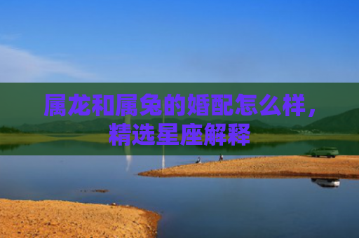 属龙和属兔的婚配怎么样，精选星座解释