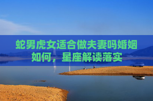 蛇男虎女适合做夫妻吗婚姻如何，星座解读落实