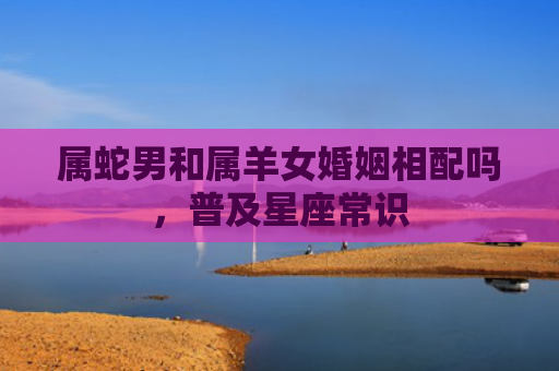 属蛇男和属羊女婚姻相配吗，普及星座常识