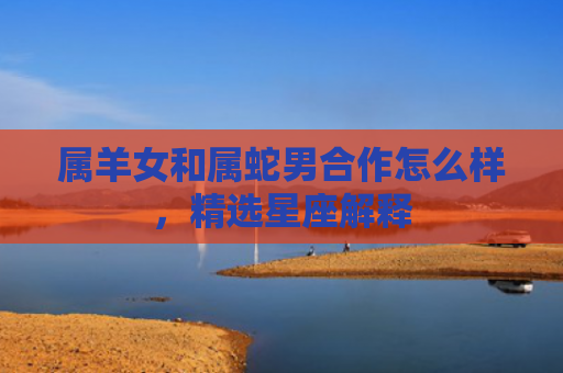 属羊女和属蛇男合作怎么样，精选星座解释