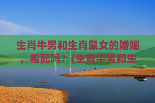 生肖牛男和生肖鼠女的婚姻，相配吗？(生肖牛男和生肖鼠女)