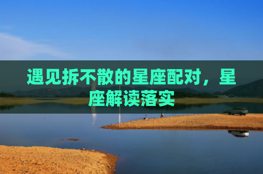 遇见拆不散的星座配对，星座解读落实