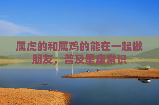 属虎的和属鸡的能在一起做朋友，普及星座常识