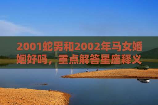 2001蛇男和2002年马女婚姻好吗，重点解答星座释义