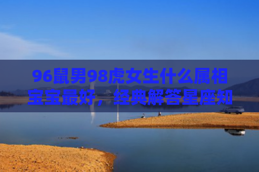 96鼠男98虎女生什么属相宝宝最好，经典解答星座知识