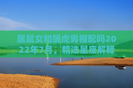 属鼠女和属虎男相配吗2022年7月，精选星座解释