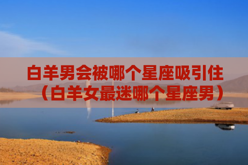 白羊男会被哪个星座吸引住（白羊女最迷哪个星座男）