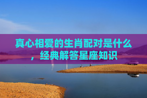 真心相爱的生肖配对是什么，经典解答星座知识