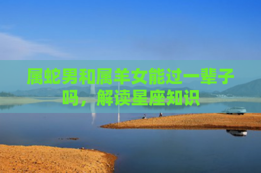 属蛇男和属羊女能过一辈子吗，解读星座知识