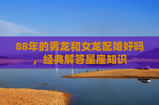 88年的男龙和女龙配婚好吗，经典解答星座知识