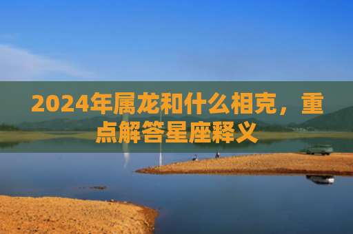 2024年属龙和什么相克，重点解答星座释义
