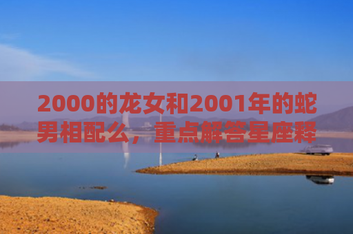 2000的龙女和2001年的蛇男相配么，重点解答星座释义