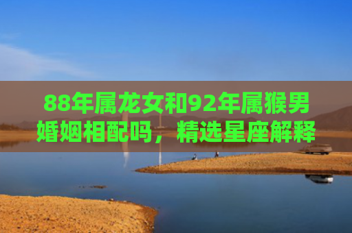 88年属龙女和92年属猴男婚姻相配吗，精选星座解释