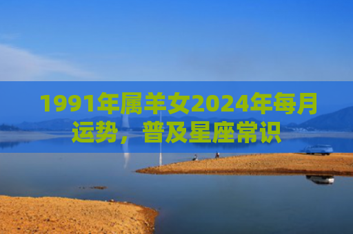 1991年属羊女2024年每月运势，普及星座常识